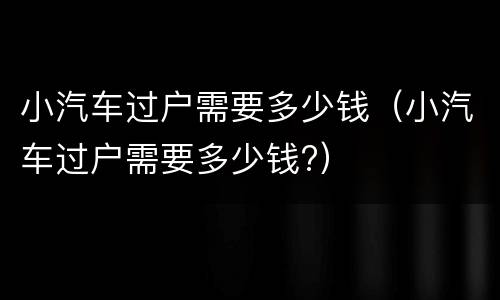 小汽车过户需要多少钱（小汽车过户需要多少钱?）