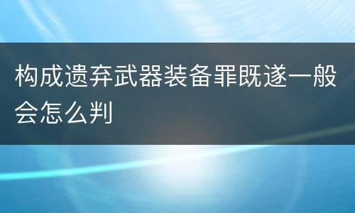 构成遗弃武器装备罪既遂一般会怎么判