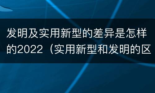 发明及实用新型的差异是怎样的2022（实用新型和发明的区别）