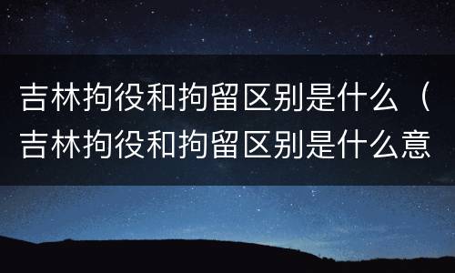 吉林拘役和拘留区别是什么（吉林拘役和拘留区别是什么意思）