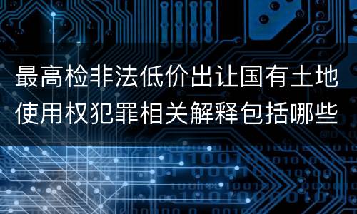 最高检非法低价出让国有土地使用权犯罪相关解释包括哪些规定
