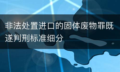 非法处置进口的固体废物罪既遂判刑标准细分