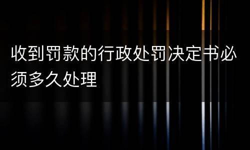 收到罚款的行政处罚决定书必须多久处理