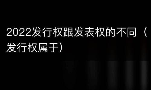 2022发行权跟发表权的不同（发行权属于）