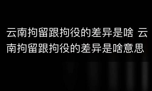 云南拘留跟拘役的差异是啥 云南拘留跟拘役的差异是啥意思