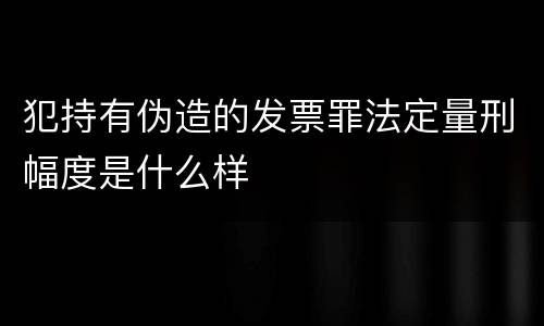 犯持有伪造的发票罪法定量刑幅度是什么样