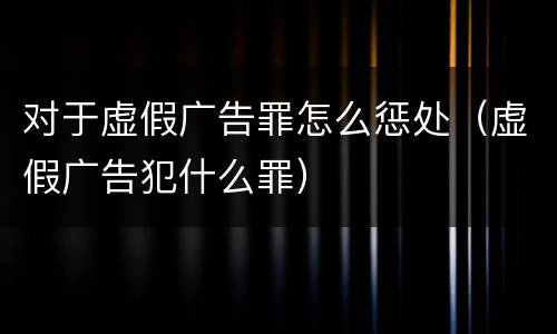 对于虚假广告罪怎么惩处（虚假广告犯什么罪）