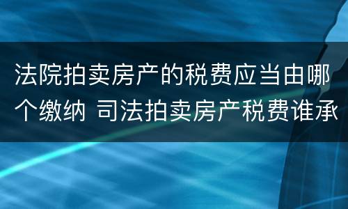 法院拍卖房产的税费应当由哪个缴纳 司法拍卖房产税费谁承担