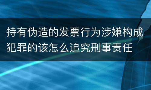 持有伪造的发票行为涉嫌构成犯罪的该怎么追究刑事责任