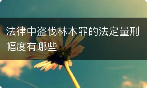 法律中盗伐林木罪的法定量刑幅度有哪些