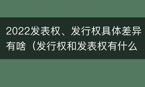 2022发表权、发行权具体差异有啥（发行权和发表权有什么区别）