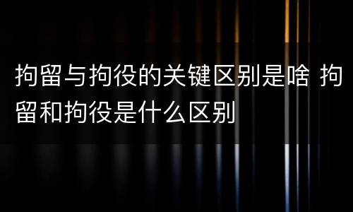 拘留与拘役的关键区别是啥 拘留和拘役是什么区别