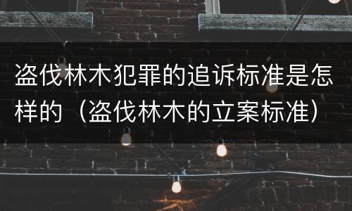 盗伐林木犯罪的追诉标准是怎样的（盗伐林木的立案标准）