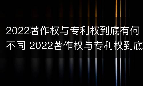 2022著作权与专利权到底有何不同 2022著作权与专利权到底有何不同之处