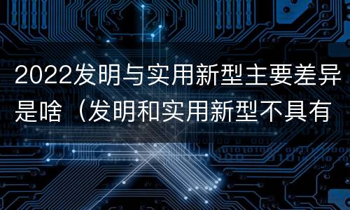 2022发明与实用新型主要差异是啥（发明和实用新型不具有什么特性）
