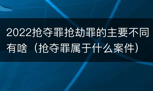 2022抢夺罪抢劫罪的主要不同有啥（抢夺罪属于什么案件）