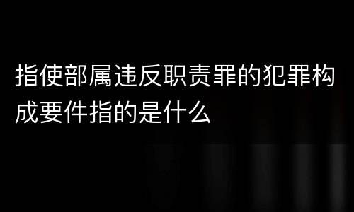 指使部属违反职责罪的犯罪构成要件指的是什么