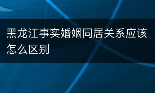 黑龙江事实婚姻同居关系应该怎么区别