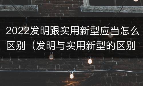 2022发明跟实用新型应当怎么区别（发明与实用新型的区别有）