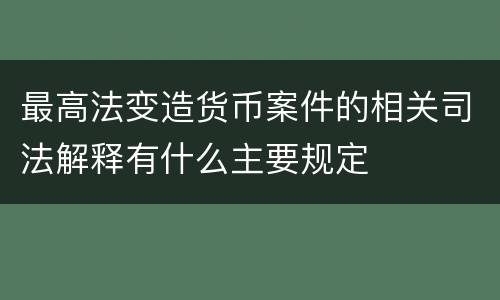 最高法变造货币案件的相关司法解释有什么主要规定