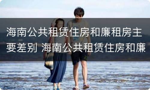 海南公共租赁住房和廉租房主要差别 海南公共租赁住房和廉租房主要差别是什么