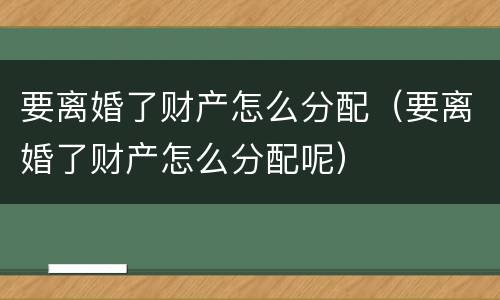 要离婚了财产怎么分配（要离婚了财产怎么分配呢）