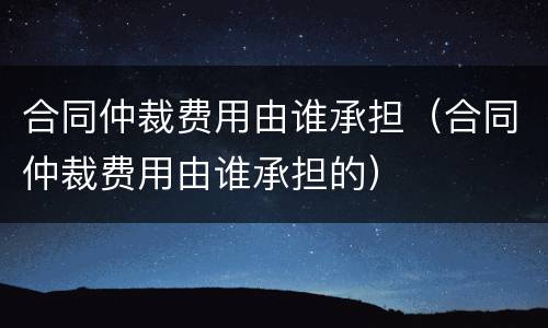 合同仲裁费用由谁承担（合同仲裁费用由谁承担的）