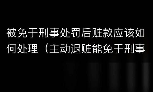 被免于刑事处罚后赃款应该如何处理（主动退赃能免于刑事处罚吗）