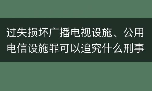 过失损坏广播电视设施、公用电信设施罪可以追究什么刑事责任