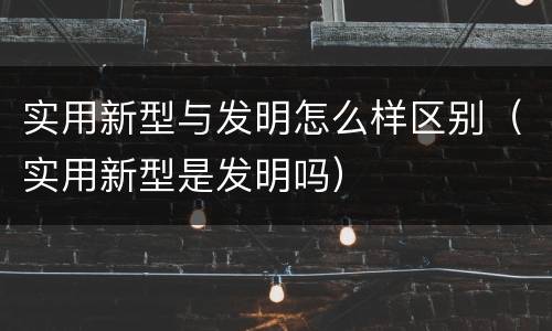 实用新型与发明怎么样区别（实用新型是发明吗）