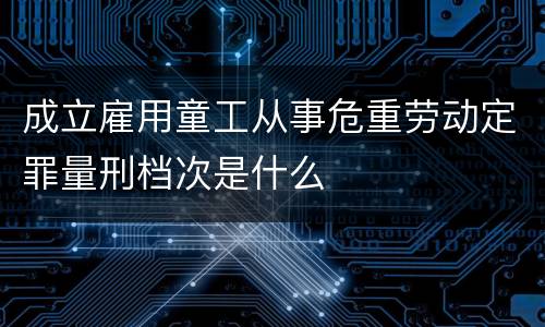 成立雇用童工从事危重劳动定罪量刑档次是什么