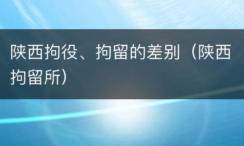 陕西拘役、拘留的差别（陕西拘留所）