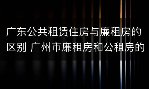 广东公共租赁住房与廉租房的区别 广州市廉租房和公租房的区别