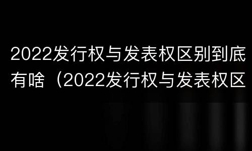2022发行权与发表权区别到底有啥（2022发行权与发表权区别到底有啥不同）
