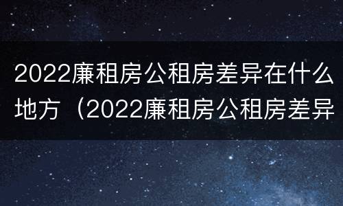 2022廉租房公租房差异在什么地方（2022廉租房公租房差异在什么地方查）