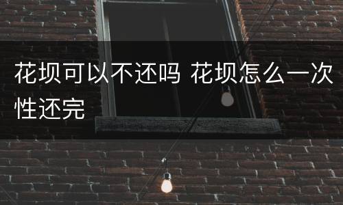 花坝可以不还吗 花坝怎么一次性还完