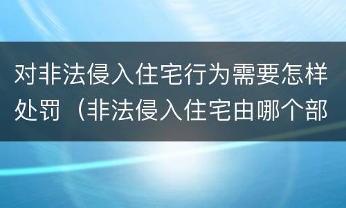 对非法侵入住宅行为需要怎样处罚（非法侵入住宅由哪个部门负责）