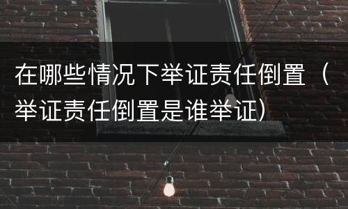 在哪些情况下举证责任倒置（举证责任倒置是谁举证）