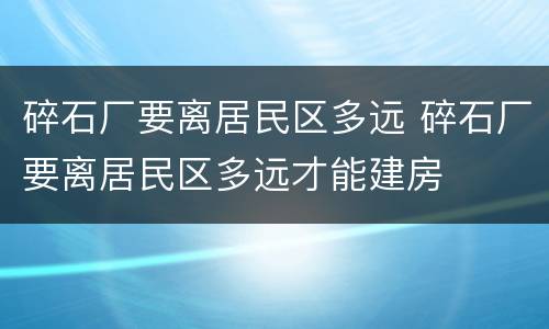 碎石厂要离居民区多远 碎石厂要离居民区多远才能建房