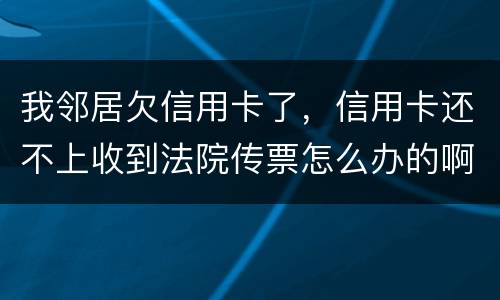 我邻居欠信用卡了，信用卡还不上收到法院传票怎么办的啊