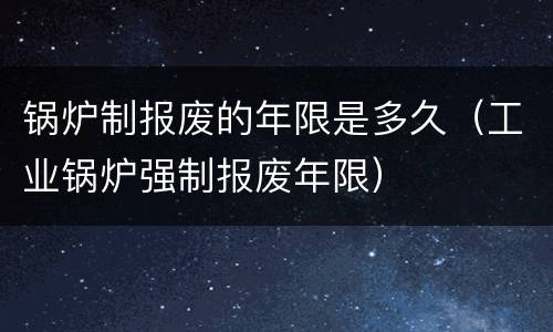锅炉制报废的年限是多久（工业锅炉强制报废年限）