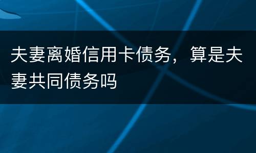 夫妻离婚信用卡债务，算是夫妻共同债务吗