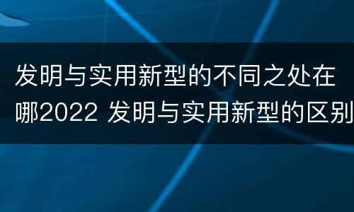 发明与实用新型的不同之处在哪2022 发明与实用新型的区别有哪些