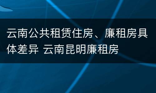 云南公共租赁住房、廉租房具体差异 云南昆明廉租房