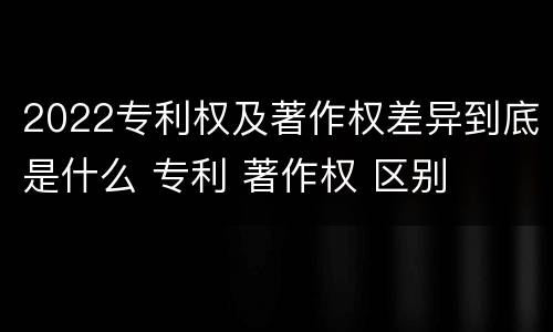 2022专利权及著作权差异到底是什么 专利 著作权 区别
