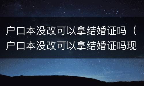 户口本没改可以拿结婚证吗（户口本没改可以拿结婚证吗现在）