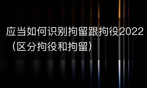 应当如何识别拘留跟拘役2022（区分拘役和拘留）