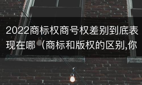 2022商标权商号权差别到底表现在哪（商标和版权的区别,你知道多少?）