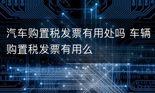 汽车购置税发票有用处吗 车辆购置税发票有用么
