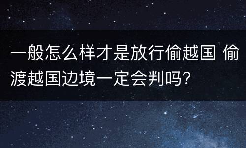一般怎么样才是放行偷越国 偷渡越国边境一定会判吗?